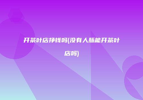 开茶叶店挣钱吗(没有人脉能开茶叶店吗)