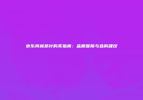 京东商城茶叶购买指南：品质保障与选购建议