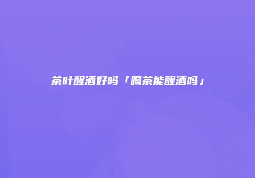 茶叶醒酒好吗「喝茶能醒酒吗」
