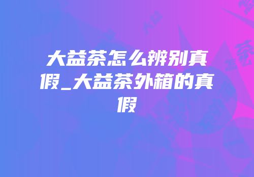 大益茶怎么辨别真假_大益茶外箱的真假
