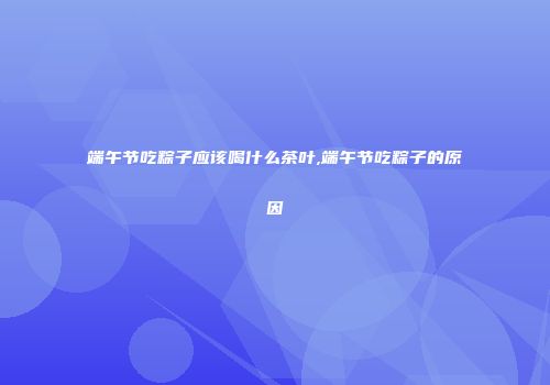 端午节吃粽子应该喝什么茶叶,端午节吃粽子的原因