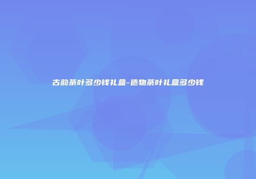 古韵茶叶多少钱礼盒-造物茶叶礼盒多少钱