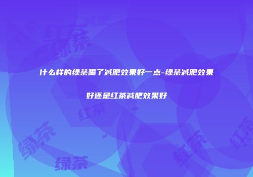 什么样的绿茶喝了减肥效果好一点-绿茶减肥效果好还是红茶减肥效果好