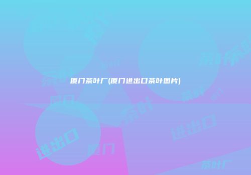 厦门茶叶厂(厦门进出口茶叶图片)