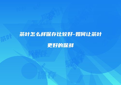 茶叶怎么样保存比较好-如何让茶叶更好的保鲜