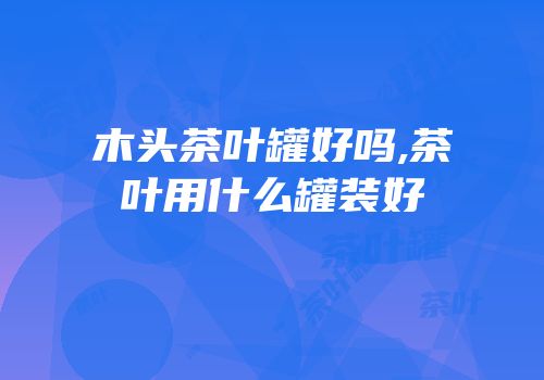 木头茶叶罐好吗,茶叶用什么罐装好
