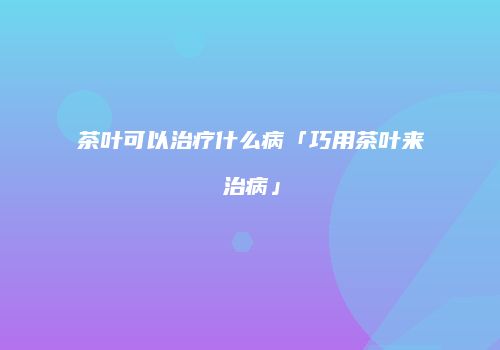 茶叶可以治疗什么病「巧用茶叶来治病」