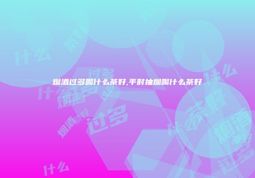 烟酒过多喝什么茶好,平时抽烟喝什么茶好