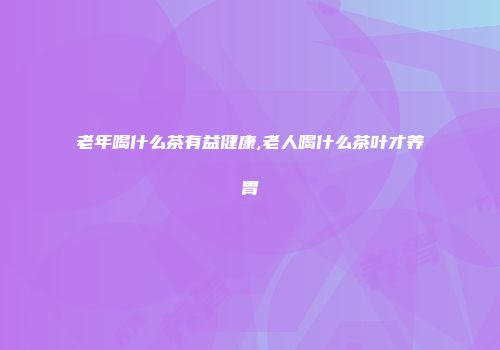 老年喝什么茶有益健康,老人喝什么茶叶才养胃
