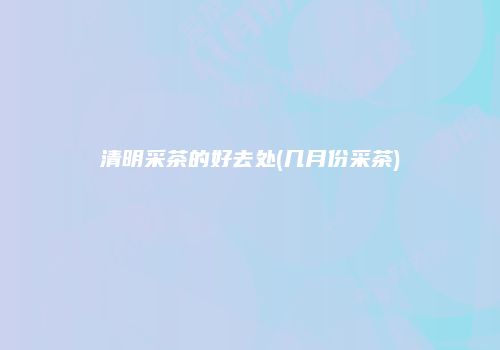 清明采茶的好去处(几月份采茶)