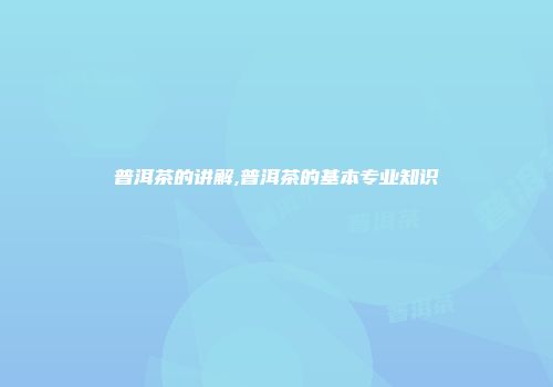 普洱茶的讲解,普洱茶的基本专业知识