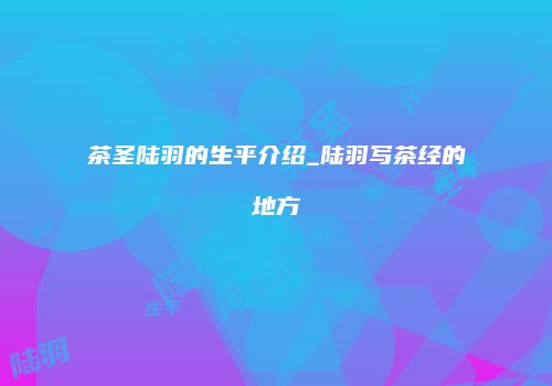 茶圣陆羽的生平介绍_陆羽写茶经的地方
