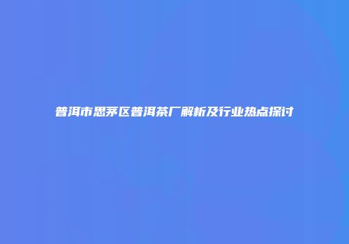 普洱市思茅区普洱茶厂解析及行业热点探讨