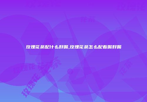 玫瑰花茶配什么好喝,玫瑰花茶怎么配着喝好喝
