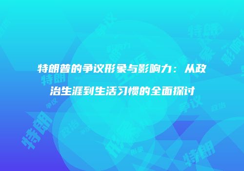 特朗普的争议形象与影响力：从政治生涯到生活习惯的全面探讨