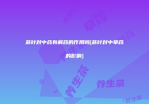 茶叶对中药有解药的作用吗(茶叶对中草药的影响)