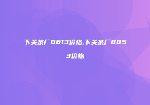 下关茶厂8613价格,下关茶厂8853价格