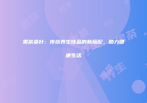 黑茶桑叶：传统养生佳品的新搭配，助力健康生活