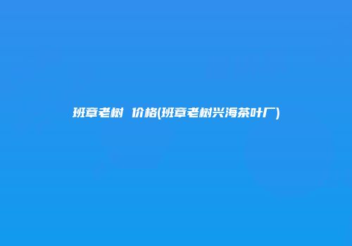 班章老树 价格(班章老树兴海茶叶厂)