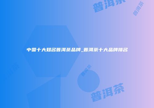 中国十大知名普洱茶品牌_普洱茶十大品牌排名