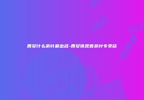 西安什么茶叶最出名-西安铁观音茶叶专卖店