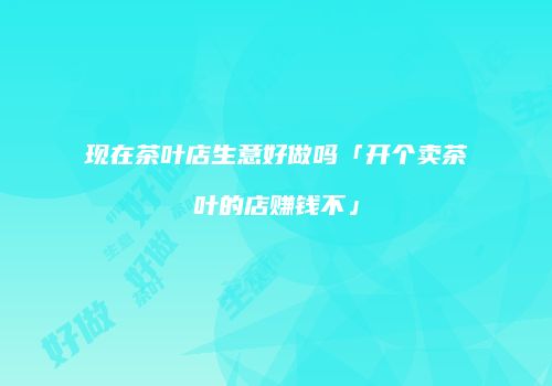 现在茶叶店生意好做吗「开个卖茶叶的店赚钱不」