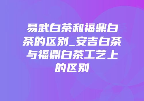 易武白茶和福鼎白茶的区别_安吉白茶与福鼎白茶工艺上的区别