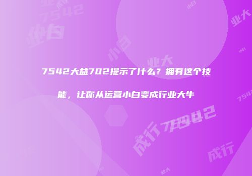 7542大益702提示了什么？拥有这个技能，让你从运营小白变成行业大牛