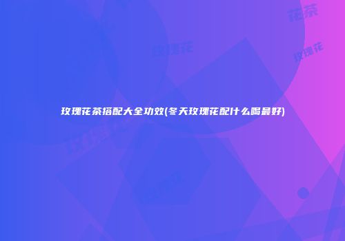 玫瑰花茶搭配大全功效(冬天玫瑰花配什么喝最好)