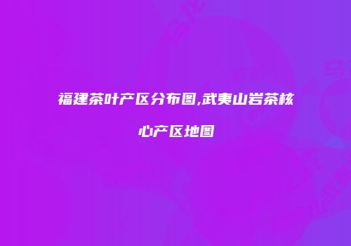 福建茶叶产区分布图,武夷山岩茶核心产区地图