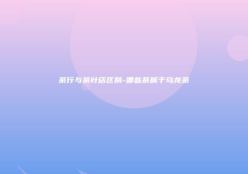 茶行与茶叶店区别-哪些茶属于乌龙茶
