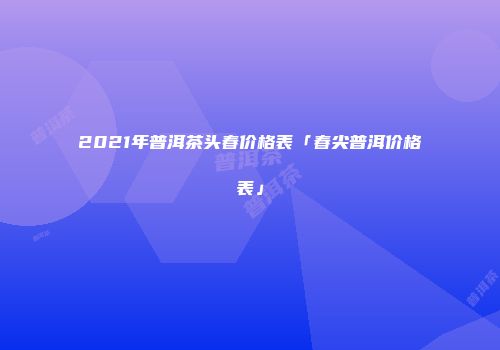 2021年普洱茶头春价格表「春尖普洱价格表」