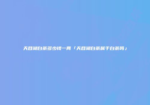 天目湖白茶多少钱一两「天目湖白茶属于白茶吗」