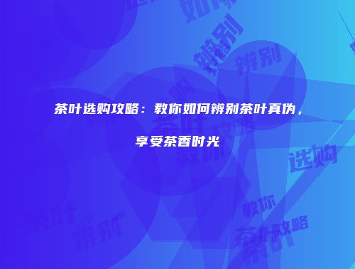 茶叶选购攻略：教你如何辨别茶叶真伪，享受茶香时光