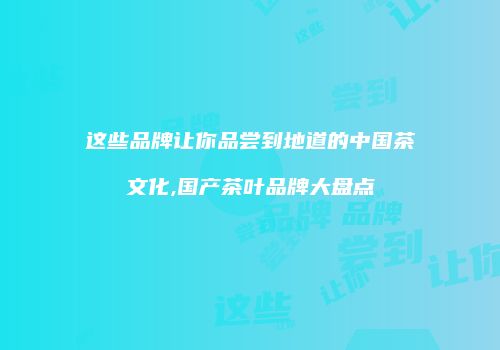 这些品牌让你品尝到地道的中国茶文化,国产茶叶品牌大盘点