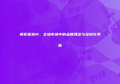 肯尼亚茶叶：全球市场中的品质瑰宝与多样化风味