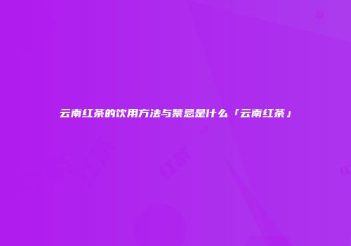 云南红茶的饮用方法与禁忌是什么「云南红茶」