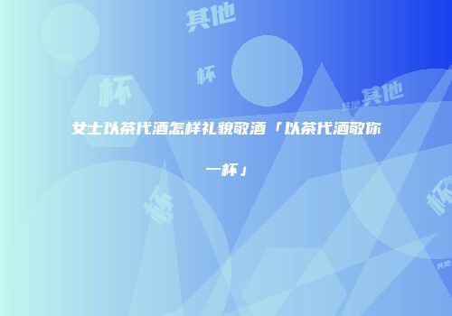 女士以茶代酒怎样礼貌敬酒「以茶代酒敬你一杯」