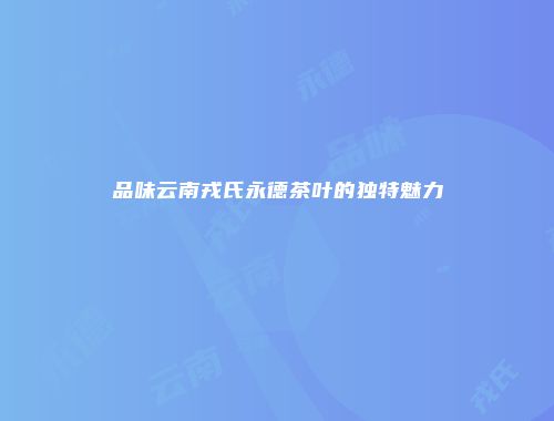品味云南戎氏永德茶叶的独特魅力