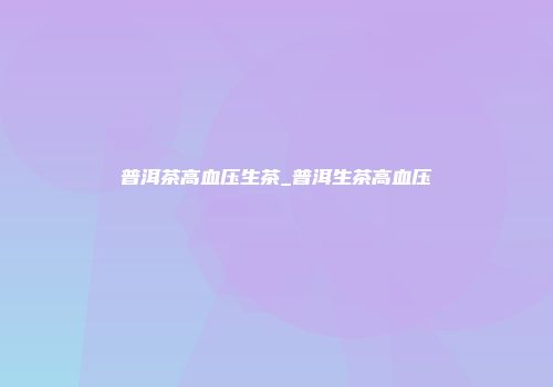 普洱茶高血压生茶_普洱生茶高血压