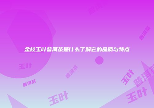 金枝玉叶普洱茶是什么了解它的品质与特点