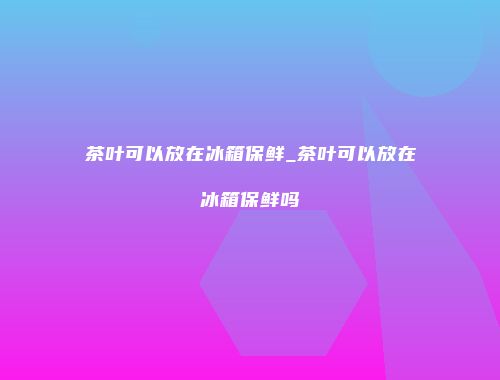 茶叶可以放在冰箱保鲜_茶叶可以放在冰箱保鲜吗