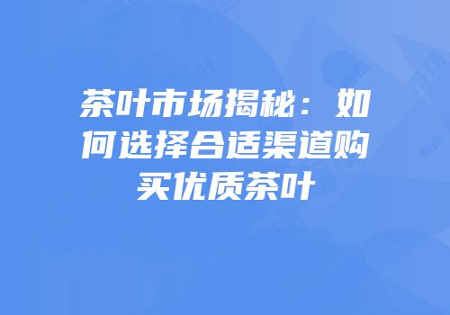茶叶市场揭秘：如何选择合适渠道购买优质茶叶