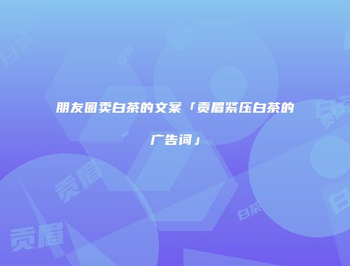 朋友圈卖白茶的文案「贡眉紧压白茶的广告词」