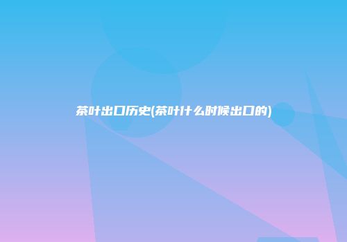 茶叶出口历史(茶叶什么时候出口的)