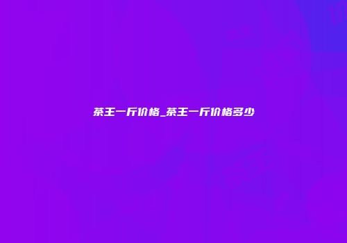 茶王一斤价格_茶王一斤价格多少