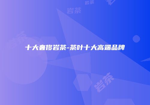 十大奢侈岩茶-茶叶十大高端品牌