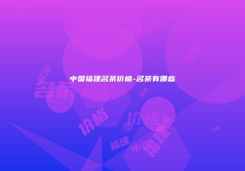 中国福建名茶价格-名茶有哪些