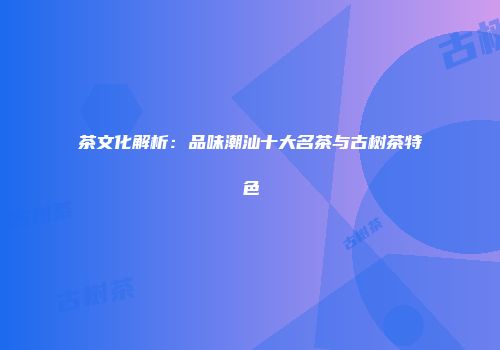 茶文化解析：品味潮汕十大名茶与古树茶特色
