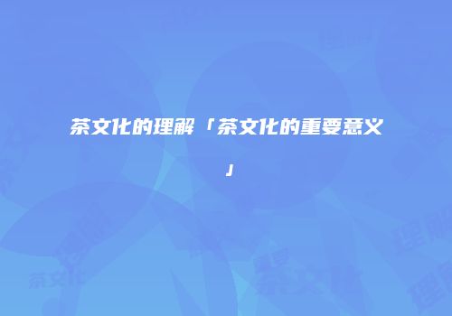 茶文化的理解「茶文化的重要意义」